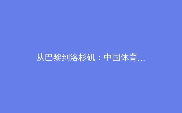 从巴黎到洛杉矶：中国体育军团如何在新周期实现竞技与商业双轮驱动