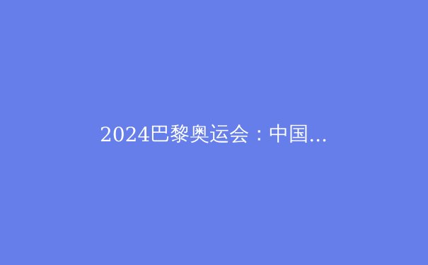 2024巴黎奥运会：中国军团夺金热点深度解析
